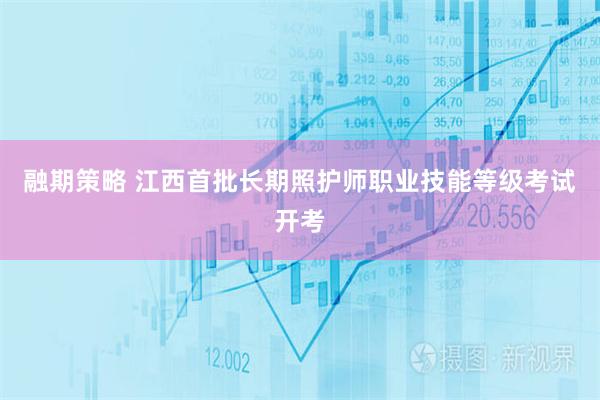 融期策略 江西首批长期照护师职业技能等级考试开考