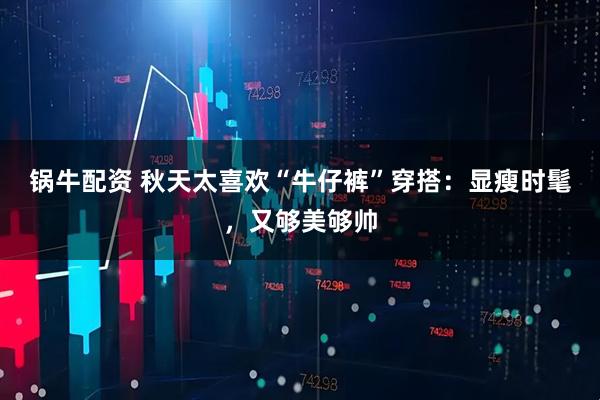 锅牛配资 秋天太喜欢“牛仔裤”穿搭：显瘦时髦，又够美够帅