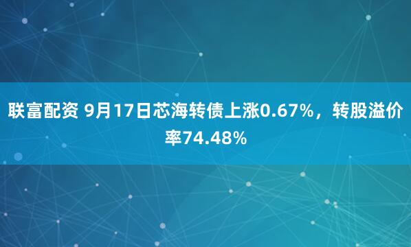 联富配资 9月17日芯海转债上涨0.67%，转股溢价率74.48%