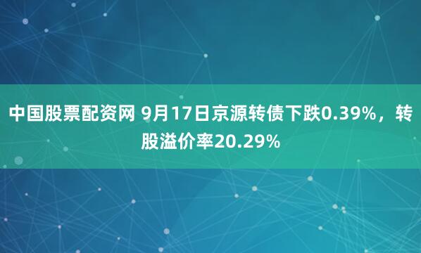 中国股票配资网 9月17日京源转债下跌0.39%，转股溢价率20.29%