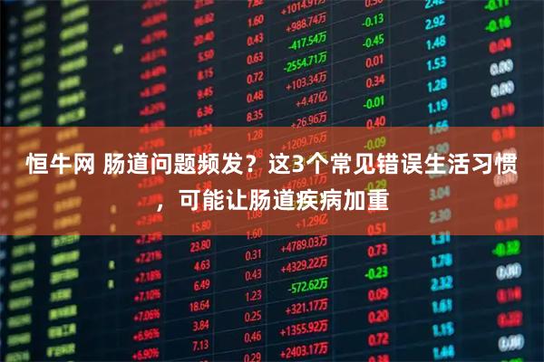 恒牛网 肠道问题频发？这3个常见错误生活习惯，可能让肠道疾病加重