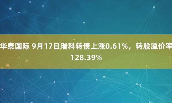 华泰国际 9月17日瑞科转债上涨0.61%，转股溢价率128.39%