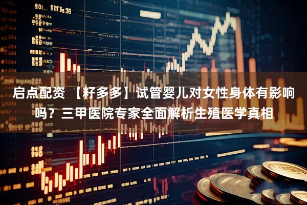 启点配资 【籽多多】试管婴儿对女性身体有影响吗？三甲医院专家全面解析生殖医学真相