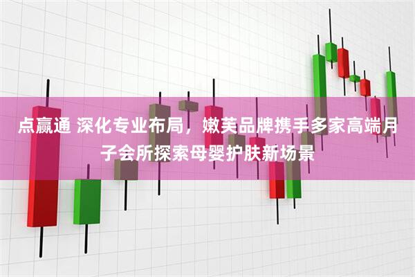 点赢通 深化专业布局，嫩芙品牌携手多家高端月子会所探索母婴护肤新场景