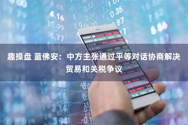 趣操盘 蓝佛安：中方主张通过平等对话协商解决贸易和关税争议