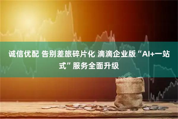 诚信优配 告别差旅碎片化 滴滴企业版“AI+一站式”服务全面升级