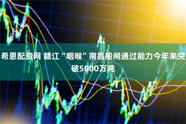 希恩配资网 赣江“咽喉”南昌船闸通过能力今年来突破5000万吨