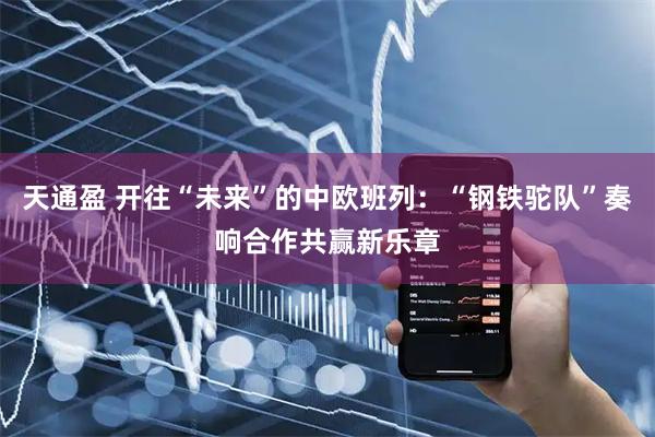 天通盈 开往“未来”的中欧班列：“钢铁驼队”奏响合作共赢新乐章