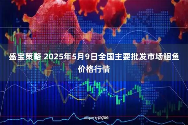 盛宝策略 2025年5月9日全国主要批发市场鮰鱼价格行情