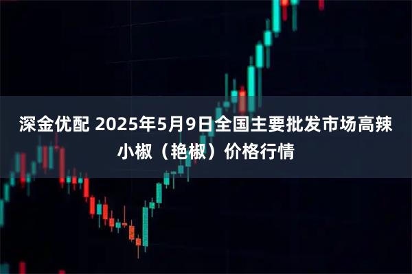 深金优配 2025年5月9日全国主要批发市场高辣小椒（艳椒）价格行情