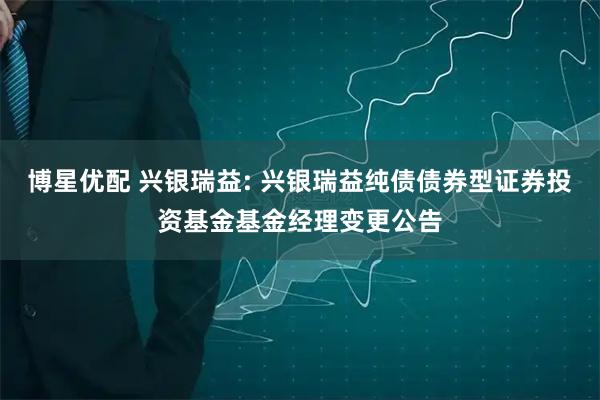 博星优配 兴银瑞益: 兴银瑞益纯债债券型证券投资基金基金经理变更公告