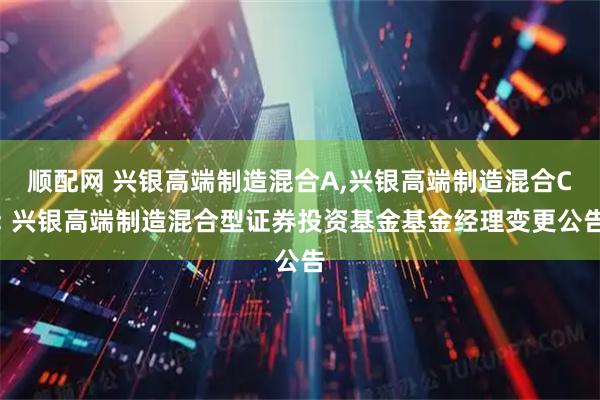 顺配网 兴银高端制造混合A,兴银高端制造混合C: 兴银高端制造混合型证券投资基金基金经理变更公告