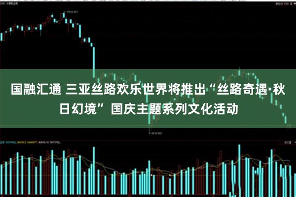 国融汇通 三亚丝路欢乐世界将推出“丝路奇遇·秋日幻境” 国庆主题系列文化活动