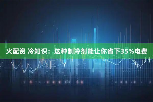 火配资 冷知识：这种制冷剂能让你省下35%电费