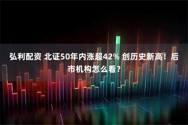 弘利配资 北证50年内涨超42% 创历史新高！后市机构怎么看？