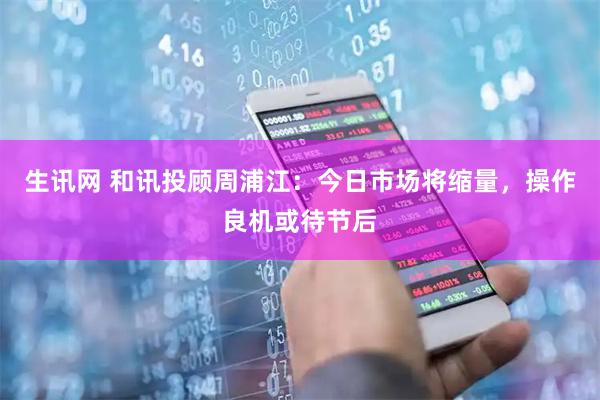 生讯网 和讯投顾周浦江：今日市场将缩量，操作良机或待节后