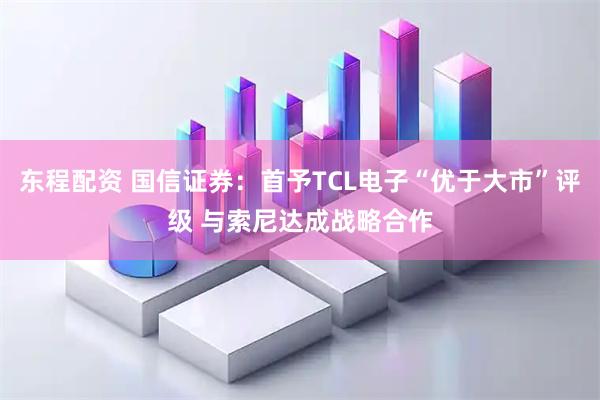 东程配资 国信证券：首予TCL电子“优于大市”评级 与索尼达成战略合作