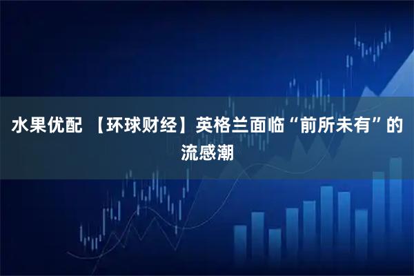 水果优配 【环球财经】英格兰面临“前所未有”的流感潮