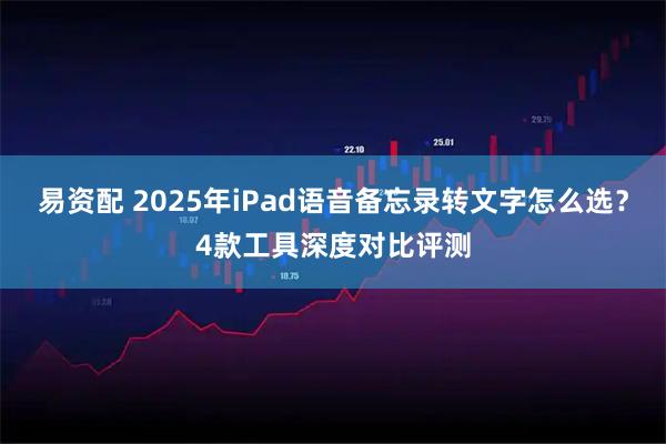 易资配 2025年iPad语音备忘录转文字怎么选？4款工具深度对比评测