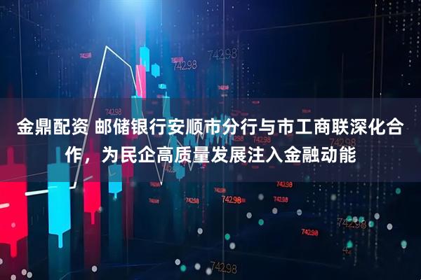 金鼎配资 邮储银行安顺市分行与市工商联深化合作，为民企高质量发展注入金融动能