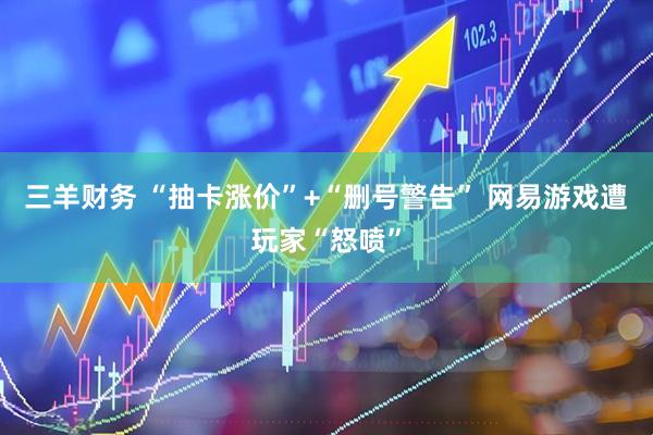 三羊财务 “抽卡涨价”+“删号警告” 网易游戏遭玩家“怒喷”