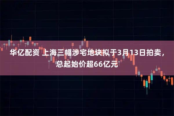 华亿配资 上海三幅涉宅地块拟于3月13日拍卖，总起始价超66亿元