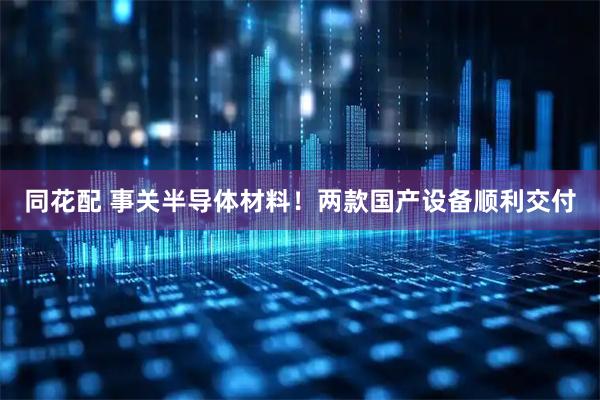 同花配 事关半导体材料！两款国产设备顺利交付